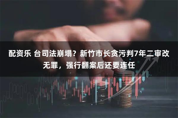配资乐 台司法崩塌？新竹市长贪污判7年二审改无罪，强行翻案后还要连任