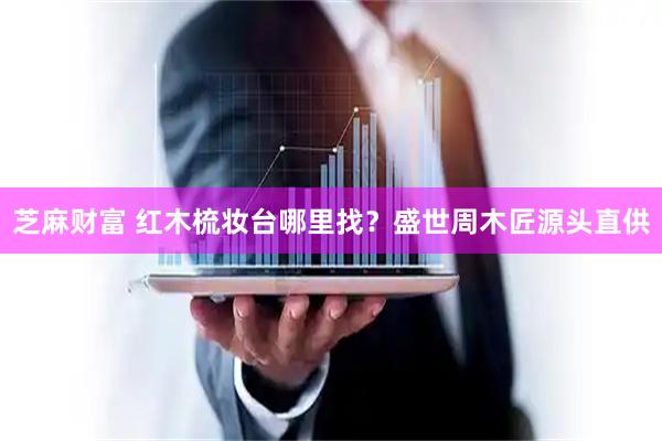 芝麻财富 红木梳妆台哪里找？盛世周木匠源头直供
