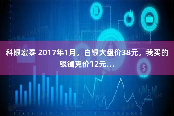 科银宏泰 2017年1月，白银大盘价38元，我买的银镯克价12元…