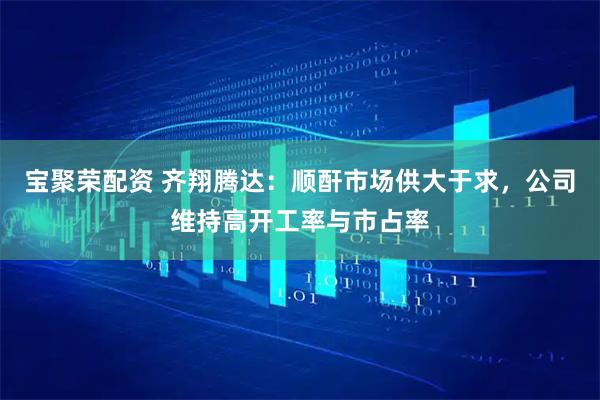 宝聚荣配资 齐翔腾达：顺酐市场供大于求，公司维持高开工率与市占率