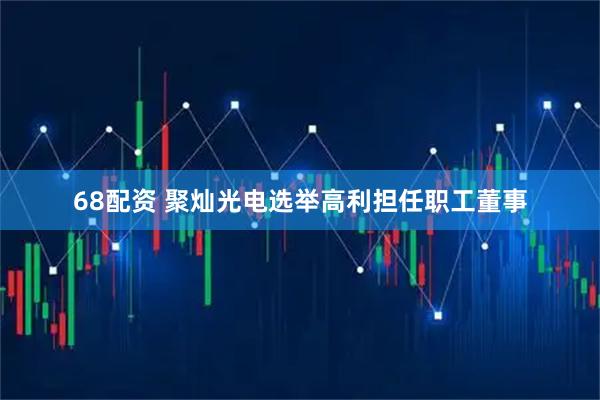 68配资 聚灿光电选举高利担任职工董事