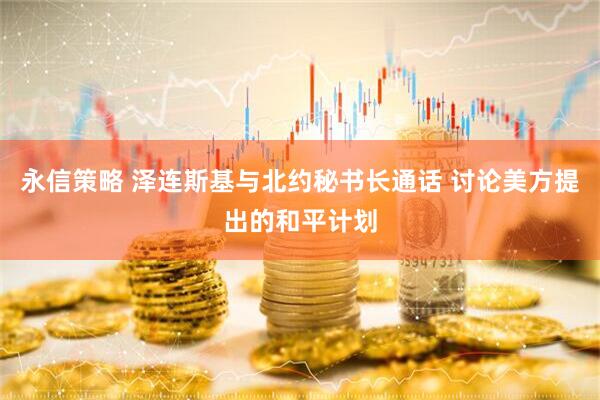 永信策略 泽连斯基与北约秘书长通话 讨论美方提出的和平计划