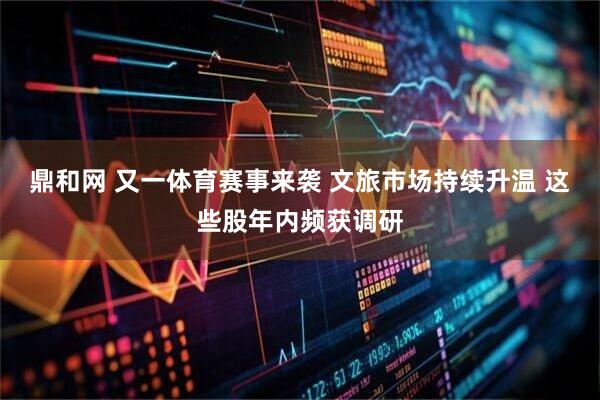 鼎和网 又一体育赛事来袭 文旅市场持续升温 这些股年内频获调研