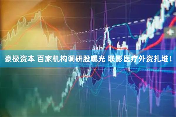 豪极资本 百家机构调研股曝光 联影医疗外资扎堆！