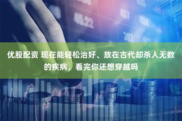 优股配资 现在能轻松治好、放在古代却杀人无数的疾病，看完你还想穿越吗