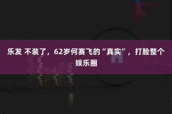 乐发 不装了，62岁何赛飞的“真实”，打脸整个娱乐圈
