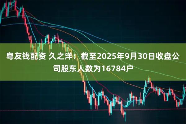 粤友钱配资 久之洋：截至2025年9月30日收盘公司股东人数为16784户