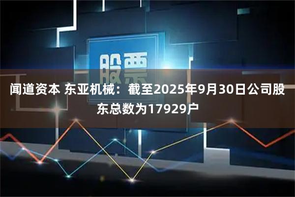闻道资本 东亚机械：截至2025年9月30日公司股东总数为17929户