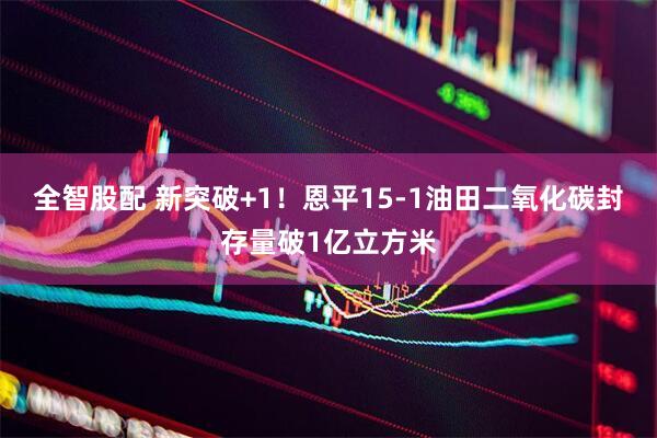 全智股配 新突破+1！恩平15-1油田二氧化碳封存量破1亿立方米