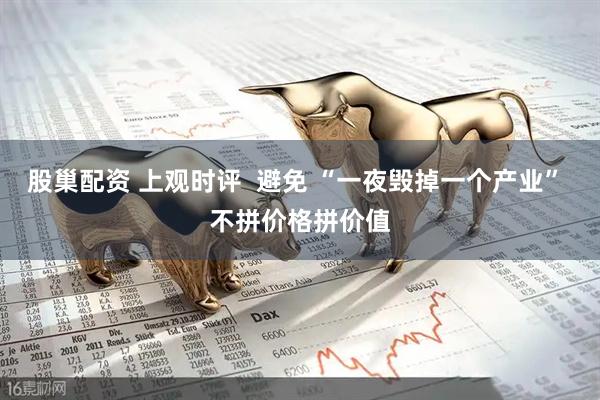 股巢配资 上观时评  避免 “一夜毁掉一个产业” 不拼价格拼价值