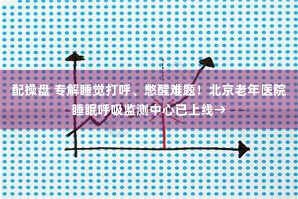 配操盘 专解睡觉打呼、憋醒难题！北京老年医院睡眠呼吸监测中心已上线→