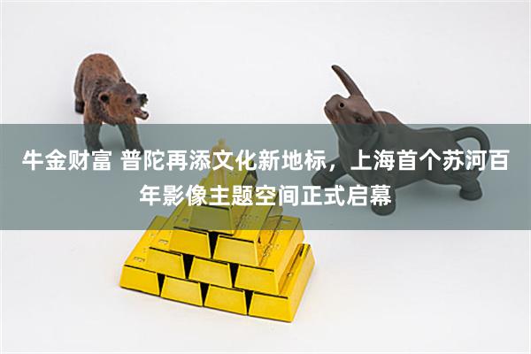 牛金财富 普陀再添文化新地标，上海首个苏河百年影像主题空间正式启幕